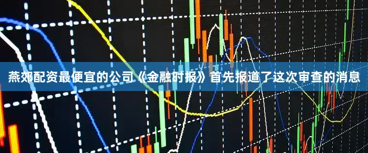 燕郊配资最便宜的公司《金融时报》首先报道了这次审查的消息
