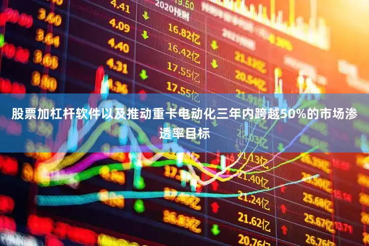 股票加杠杆软件以及推动重卡电动化三年内跨越50%的市场渗透率目标