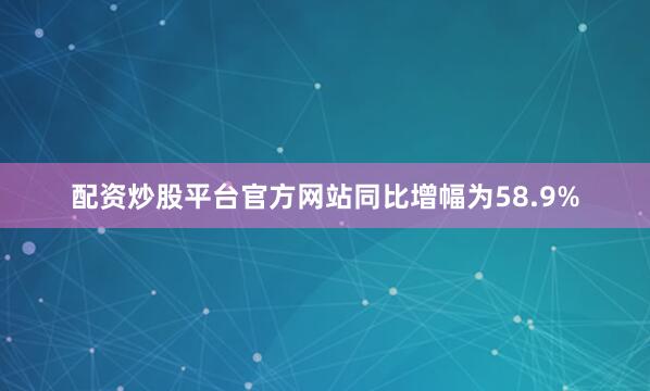 配资炒股平台官方网站同比增幅为58.9%