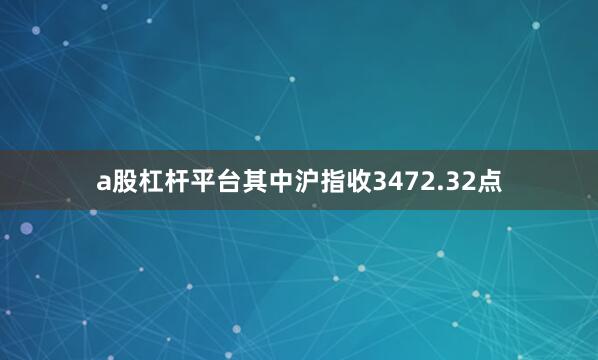 a股杠杆平台其中沪指收3472.32点