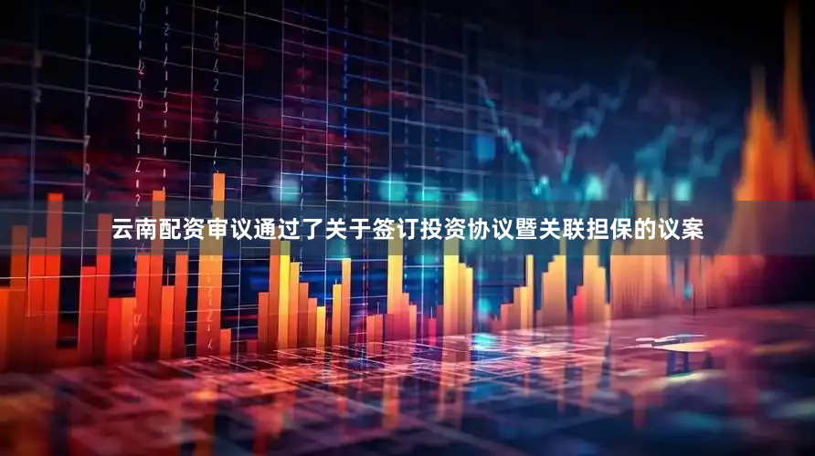 云南配资审议通过了关于签订投资协议暨关联担保的议案