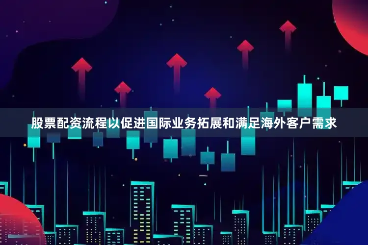股票配资流程以促进国际业务拓展和满足海外客户需求