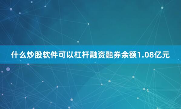 什么炒股软件可以杠杆融资融券余额1.08亿元