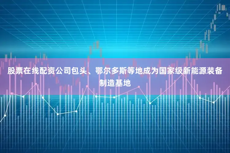 股票在线配资公司包头、鄂尔多斯等地成为国家级新能源装备制造基地