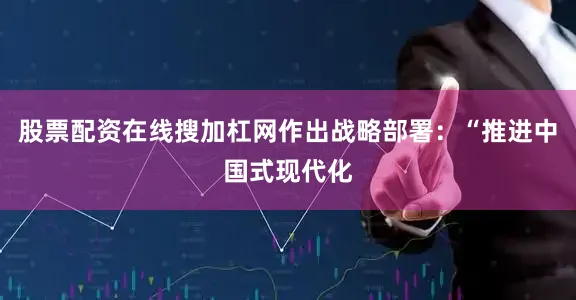 股票配资在线搜加杠网作出战略部署：“推进中国式现代化