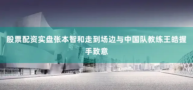 股票配资实盘张本智和走到场边与中国队教练王皓握手致意