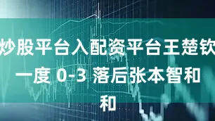 炒股平台入配资平台王楚钦一度 0-3 落后张本智和