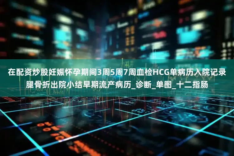 在配资炒股妊娠怀孕期间3周5周7周血检HCG单病历入院记录腿骨折出院小结早期流产病历_诊断_单图_十二指肠