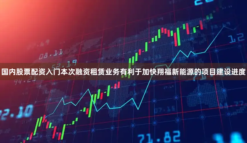 国内股票配资入门本次融资租赁业务有利于加快翔福新能源的项目建设进度