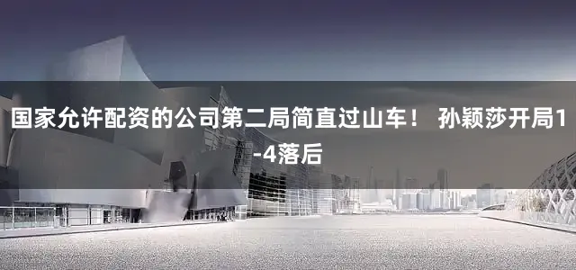 国家允许配资的公司第二局简直过山车！ 孙颖莎开局1-4落后