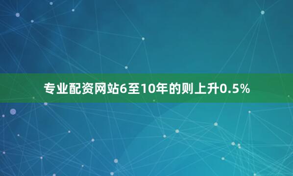 专业配资网站6至10年的则上升0.5%