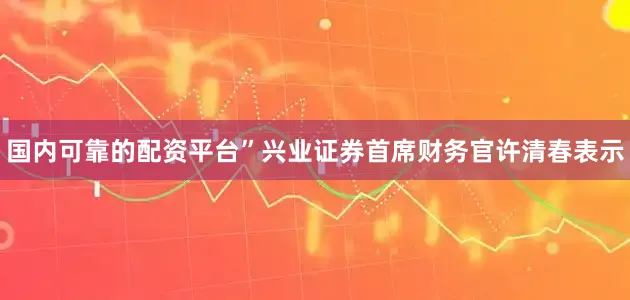 国内可靠的配资平台”兴业证券首席财务官许清春表示