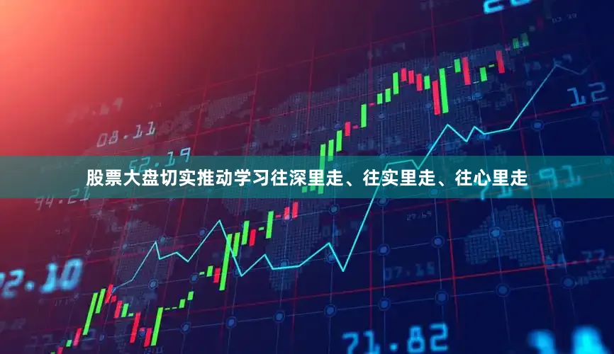 股票大盘切实推动学习往深里走、往实里走、往心里走